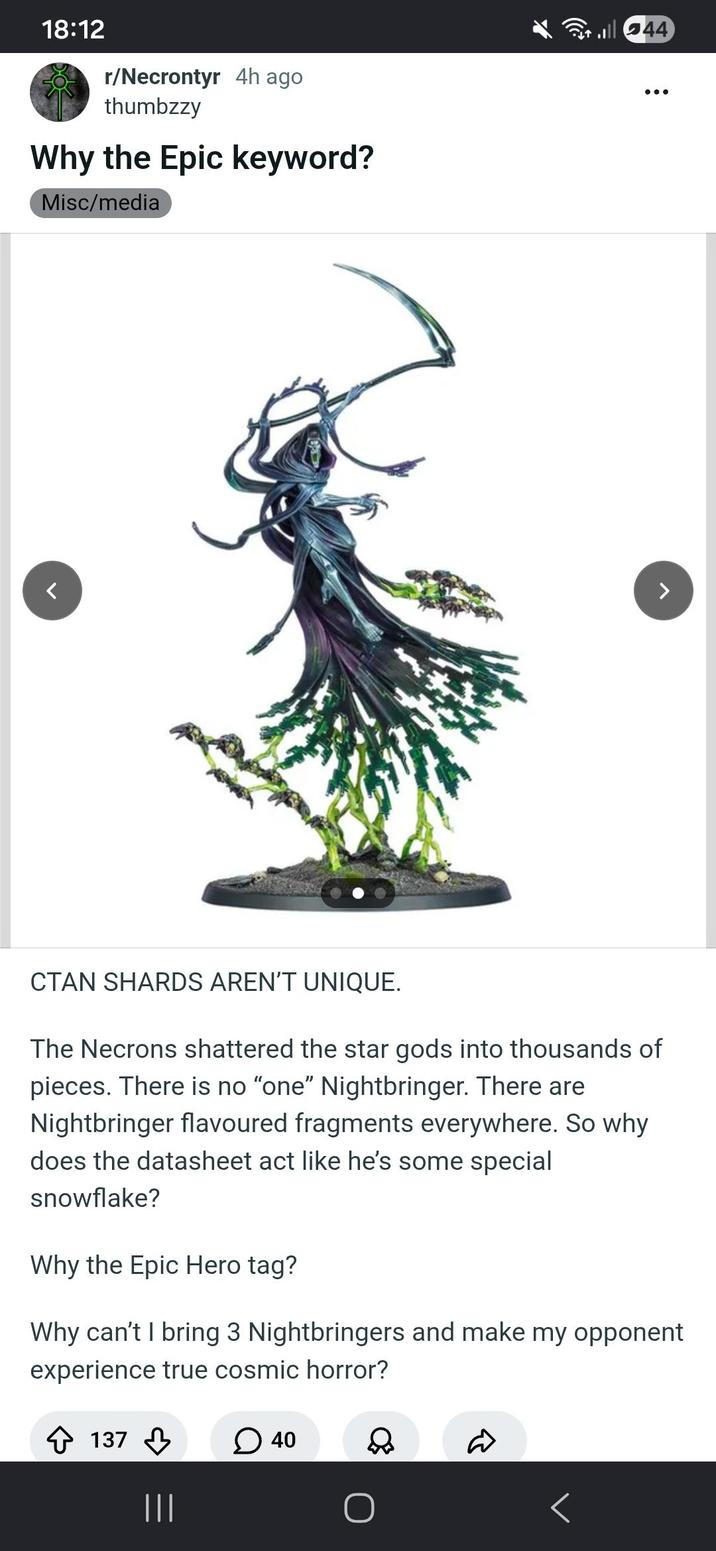18:12 r/Necrontyr 4h ago thumbzzy Why the Epic keyword? Misc/media ill 44 CTAN SHARDS AREN'T UNIQUE. The Necrons shattered the star gods into thousands of pieces. There is no "one" Nightbringer. There are Nightbringer flavoured fragments everywhere. So why does the datasheet act like he's some special snowflake? Why the Epic Hero tag? Why can't I bring 3 Nightbringers and make my opponent experience true cosmic horror? 137 ☐ 40 D |||