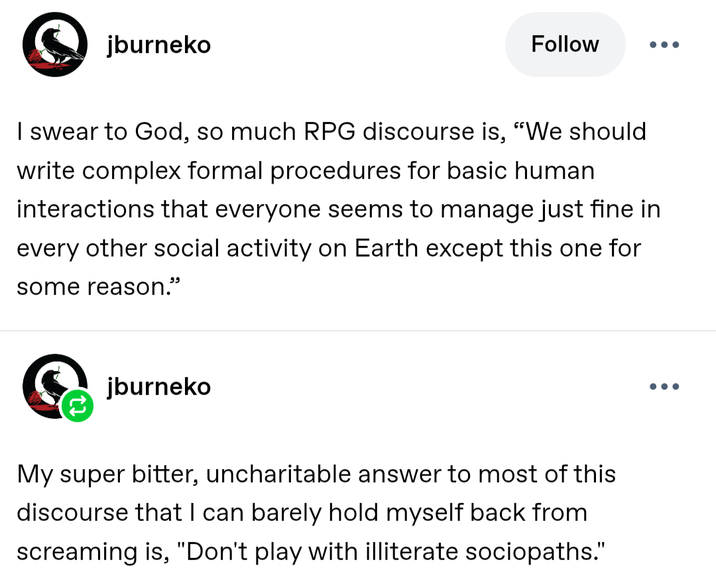 jburneko Follow ... I swear to God, so much RPG discourse is, "We should write complex formal procedures for basic human interactions that everyone seems to manage just fine in every other social activity on Earth except this one for some reason." jburneko My super bitter, uncharitable answer to most of this discourse that I can barely hold myself back from screaming is, "Don't play with illiterate sociopaths." ...