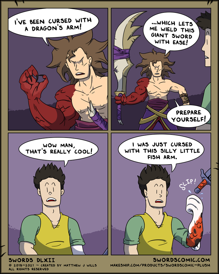I'VE BEEN CURSED WITH A DRAGON'S ARM! ...WHICH LETS ME WIELD THIS GIANT SWORD WITH EASE! PREPARE YOURSELF! WOW MAN, THAT'S REALLY COOL! I WAS JUST CURSED WITH THIS SILLY LITTLE FISH ARM. SWORDS DLXII © 2018-2021 ~ ALL RIGHTS RESERVED SLIP! SWORDSCOMIC.COM CREATED BY MATTHEW J WILLS MAKESHIP.COM/PRODUCTS/SWORDSCOMIC-PLUSH