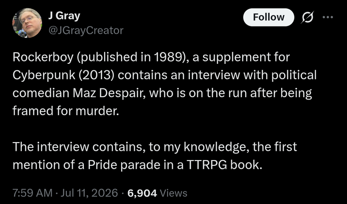 J Gray @JGrayCreator Follow Rockerboy (published in 1989), a supplement for Cyberpunk (2013) contains an interview with political comedian Maz Despair, who is on the run after being framed for murder. The interview contains, to my knowledge, the first mention of a Pride parade in a TTRPG book. 7:59 AM Jul 11, 2026 - 6,904 Views