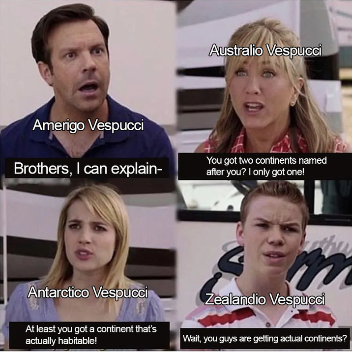 Amerigo Vespucci Brothers, I can explain- Australio Vespucci You got two continents named after you? I only got one! Antarctico Vespucci At least you got a continent that's actually habitable! Zealandio Vespucci Wait, you guys are getting actual continents?