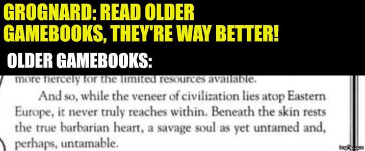 GROGNARD: READ OLDER GAMEBOOKS, THEY'RE WAY BETTER! OLDER GAMEBOOKS: more fiercely for the limited resources available. And so, while the veneer of civilization lies atop Eastern Europe, it never truly reaches within. Beneath the skin rests the true barbarian heart, a savage soul as yet untamed and, perhaps, untamable. imgflip.com