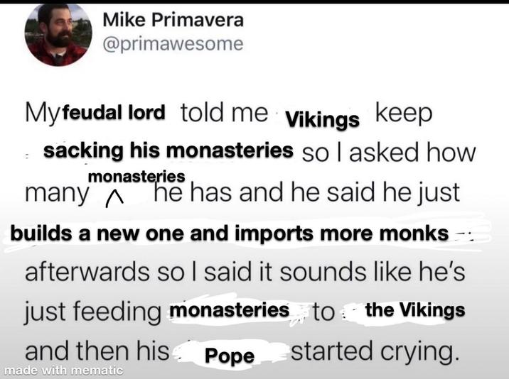 Mike Primavera @primawesome Myfeudal lord told me Vikings keep sacking his monasteries so I asked how monasteries many ^ he has and he said he just builds a new one and imports more monks afterwards so I said it sounds like he's just feeding monasteries to the Vikings and then his Pope started crying. made with mematic