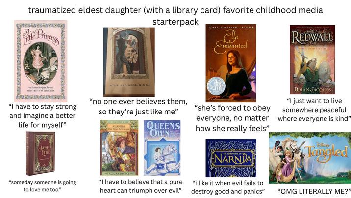 A traumatized eldest daughter (with a library card) favorite childhood media litle Princess A Series of Unfortunate Events starterpack Book the First by LEMONY SNICKET *THE BAD BEGINNING* GAIL CARSON LEVINE Ella Enchanted OVER 20 MILLION COPIES SOLD! REDWALL WHERE LEGENDS ARE MADE BY Frances Hodgson Burnett 1LLUSTRATED BY Tasha Tudor "I have to stay strong and imagine a better life for myself" "no one ever believes them, so they're just like me" sone of the cloness BOOKI ALANNA The First Adventure QUEE QUEEN'S OWN by Mercedes Lackey "she's forced to obey everyone, no matter how she really feels" BRIAN JACQUES "I just want to live somewhere peaceful where everyone is kind” JANE FYRE -THE CHRONICLES OP- NARNIA "someday someone is going to love me too." ~TAMORA PIERCE~ "I have to believe that a pure heart can triumph over evil" "i like it when evil fails to destroy good and panics" DISNEY Tangled "OMG LITERALLY ME?”