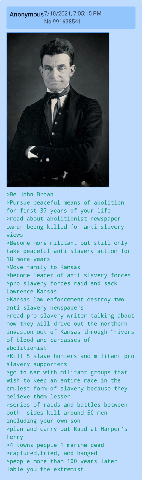 Anonymous 7/10/2021, 7:05:15 PM No.991638541 >Be John Brown >Pursue peaceful means of abolition for first 37 years of your life >read about abolitionist newspaper owner being killed for anti slavery views >Become more militant but still only take peaceful anti slavery action for 18 more years >Move family to Kansas >become leader of anti slavery forces >pro slavery forces raid and sack Lawrence Kansas >Kansas law enforcement destroy two anti slavery newspapers >read pro slavery writer talking about how they will drive out the northern invasion out of Kansas through "rivers of blood and carcasses of abolitionist" >Kill 5 slave hunters and militant pro slavery supporters >go to war with militant groups that wish to keep an entire race in the crulest form of slavery because they believe them lesser >series of raids and battles between both sides kill around 50 men including your own son >plan and carry out Raid at Harper's Ferry >4 towns people 1 marine dead >captured, tried, and hanged >people more than 100 years later lable you the extremist