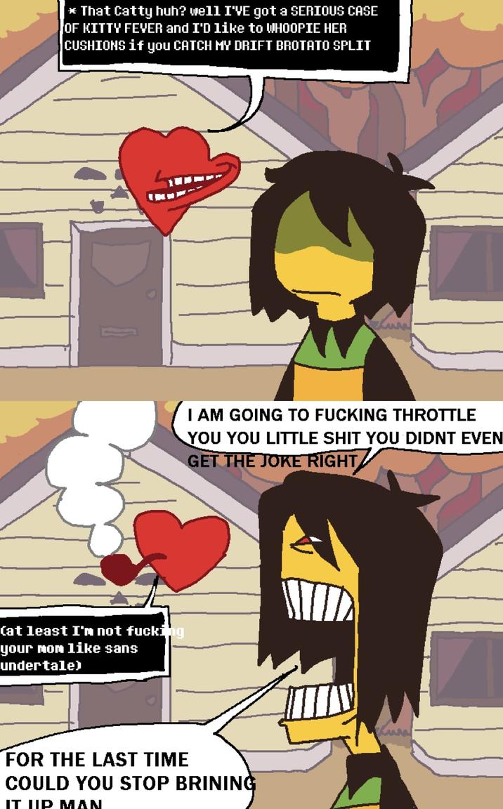 *That Catty huh? well I'VE got a SERIOUS CASE JOF KITTY FEVER and I'D like to WHOOPIE HER CUSHIONS if you CATCH MY DRIFT BROTATO SPLIT (at least I'm not f------ your mom like sans undertale) I AM GOING TO F------ THROTTLE YOU YOU LITTLE S--- YOU DIDNT EVEN GET THE JOKE RIGHT FOR THE LAST TIME COULD YOU STOP BRINING IT UIP MAN