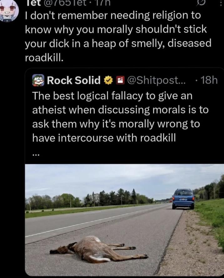 let @765 17h I don't remember needing religion to know why you morally shouldn't stick your d--- in a heap of smelly, diseased roadkill. Rock Solid @Shitpost.... 18h The best logical fallacy to give an atheist when discussing morals is to ask them why it's morally wrong to have intercourse with roadkill