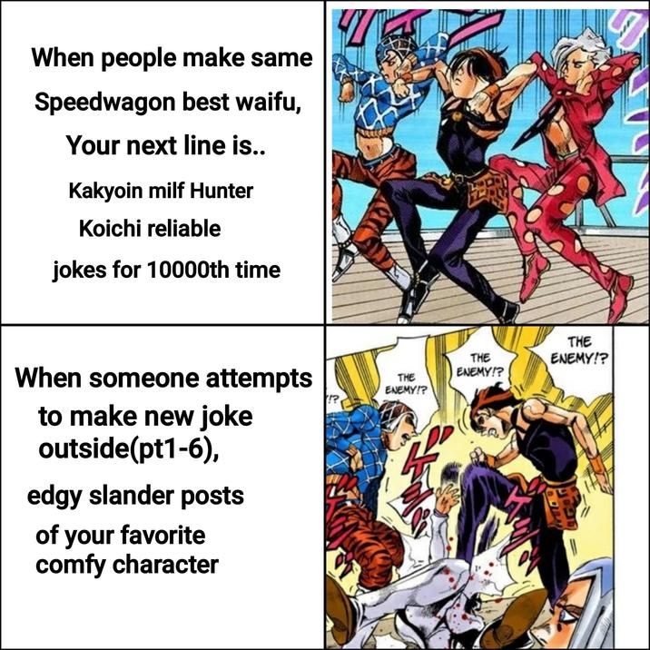 When people make same Speedwagon best waifu, Your next line is.. Kakyoin milf Hunter Koichi reliable jokes for 10000th time When someone attempts to make new joke outside(pt1-6), edgy slander posts of your favorite comfy character THE ENEMY!? THE ENEMY!? THE ENEMY!?