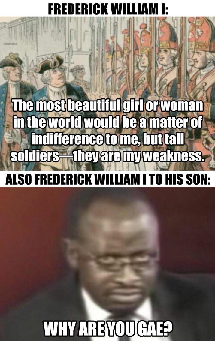 OVERSAMA FREDERICK WILLIAM I: The most beautiful girl or woman in the world would be a matter of indifference to me, but tall soldiers they are my weakness. ALSO FREDERICK WILLIAM I TO HIS SON: WHY ARE YOU GAE?