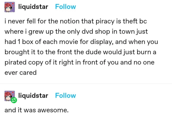 liquidstar Follow i never fell for the notion that piracy is theft bc where i grew up the only dvd shop in town just had 1 box of each movie for display, and when you brought it to the front the dude would just burn a pirated copy of it right in front of you and no one ever cared liquidstar Follow and it was awesome.
