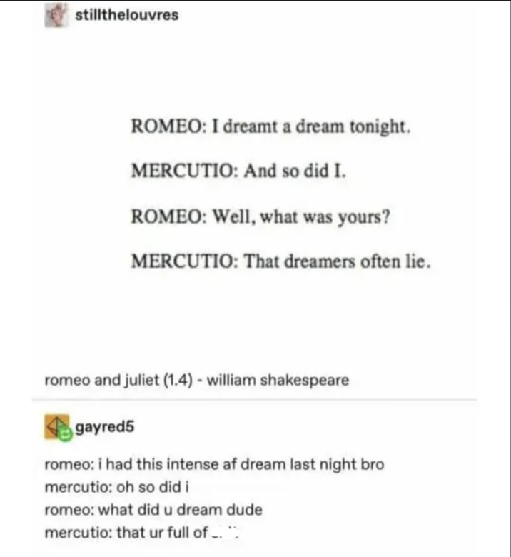 stillthelouvres ROMEO: I dreamt a dream tonight. MERCUTIO: And so did I. ROMEO: Well, what was yours? MERCUTIO: That dreamers often lie. romeo and juliet (1.4) - william shakespeare gayred5 romeo: i had this intense af dream last night bro mercutio: oh so did i romeo: what did u dream dude mercutio: that ur full of. **