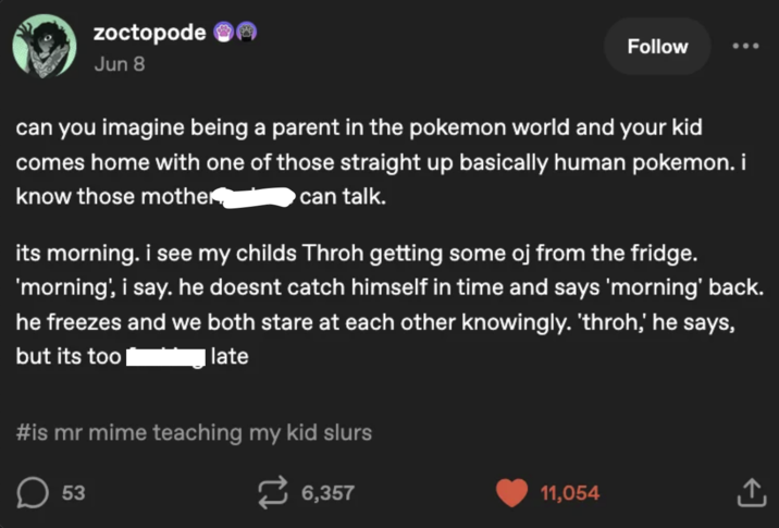 Zoctopode Jun 8 Follow can you imagine being a parent in the pokemon world and your kid comes home with one of those straight up basically human pokemon. i know those mother, can talk. its morning. i see my childs Throh getting some oj from the fridge. 'morning', i say, he doesnt catch himself in time and says 'morning' back. he freezes and we both stare at each other knowingly. 'throh,' he says, but its too late #is mr mime teaching my kid slurs ☐ 53 6,357 11,054 <]