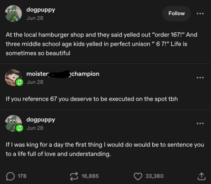 dogpuppy Jun 28 Follow At the local hamburger shop and they said yelled out “order 167!” And three middle school age kids yelled in perfect unison " 6 7!” Life is sometimes so beautiful moisterpeggingchampion Jun 28 If you reference 67 you deserve to be executed on the spot tbh dogpuppy Jun 28 ... If I was king for a day the first thing I would do would be to sentence you to a life full of love and understanding. ☐ 178 16,885 33,380