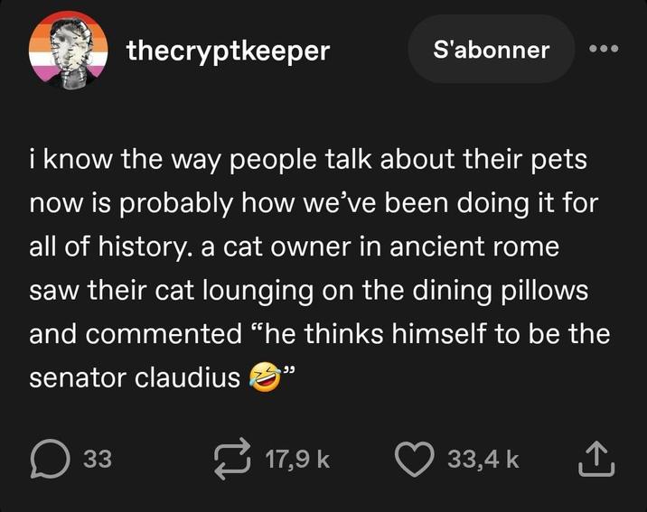 thecryptkeeper S'abonner i know the way people talk about their pets now is probably how we've been doing it for all of history. a cat owner in ancient rome saw their cat lounging on the dining pillows and commented "he thinks himself to be the senator claudius وو о ☐ 33 17,9 k 33,4 k ↑