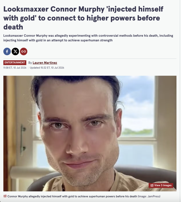 Looksmaxxer Connor Murphy 'injected himself with gold' to connect to higher powers before death Looksmaxxer Connor Murphy was allegedly experimenting with controversial methods before his death, including injecting himself with gold in an attempt to achieve superhuman strength fx >> ENTERTAINMENT By Lauren Martinez 11:58 ET, 10 Jul 2026 | Updated 15:32 ET, 10 Jul 2026 View 3 Images Connor Murphy allegedly injected himself with gold to achieve superhuman powers before his death (Image: JamPress)