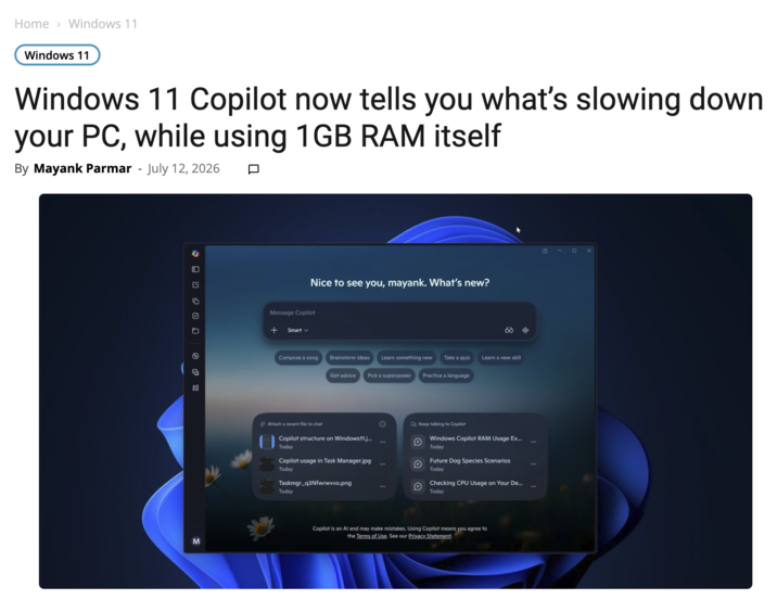 Home > Windows 11 Windows 11 Windows 11 Copilot now tells you what's slowing down your PC, while using 1GB RAM itself By Mayank Parmar - July 12, 2026 פ פ י נ ם . 88 M Nice to see you, mayank. What's new? Message Copilot + Smart Compose a song Brainstorm ideas Learn something new Take a quiz Learn a new skill Get advice Pick a superpower Practice a language Attach a recent file to chat Copilot structure on Windows11.j... Today Copilot usage in Task Manager.jpg Today Taskmgr_q3Nfwrwvvo.png Today 0 Keep talking Copilot B Windows Copilot RAM Usage Ex... Today Future Dog Species Scenarios Today Checking CPU Usage on Your De... Today Copilot is an Al and may make mistakes. Using Copilot means you agree to the Terms of Use. See our Privacy Statement. K