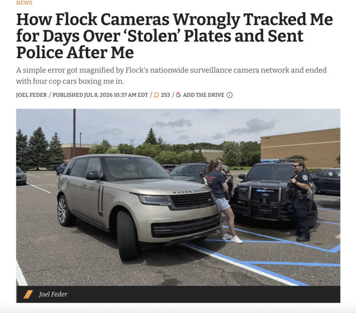 NEWS How Flock Cameras Wrongly Tracked Me for Days Over 'Stolen' Plates and Sent Police After Me A simple error got magnified by Flock's nationwide surveillance camera network and ended with four cop cars boxing me in. JOEL FEDER/PUBLISHED JUL 8, 2026 10:37 AM EDT / 253 /G ADD THE DRIVE ① Joel Feder ASPARTAN WAYS A RANGE ROVER SPUTAN 4190 POLICE