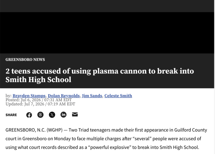GREENSBORO NEWS 2 teens accused of using plasma cannon to break into Smith High School by: Brayden Stamps, Dolan Reynolds, Jim Sands, Celeste Smith Posted: Jul 6, 2026 / 07:31 AM EDT Updated: Jul 7, 2026 / 07:19 AM EDT SHARE in - GREENSBORO, N.C. (WGHP) — Two Triad teenagers made their first appearance in Guilford County court in Greensboro on Monday to face multiple charges after “several” people were accused of using what court records described as a “powerful explosive" to break into Smith High School.