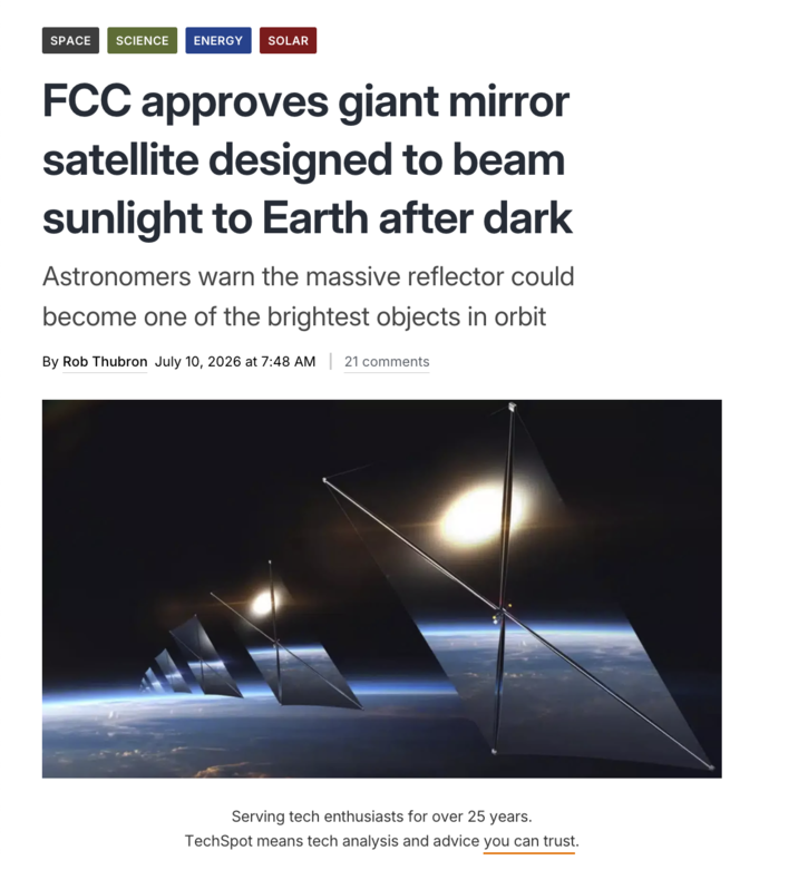 SPACE SCIENCE ENERGY SOLAR FCC approves giant mirror satellite designed to beam sunlight to Earth after dark Astronomers warn the massive reflector could become one of the brightest objects in orbit By Rob Thubron July 10, 2026 at 7:48 AM | 21 comments Serving tech enthusiasts for over 25 years. TechSpot means tech analysis and advice you can trust.