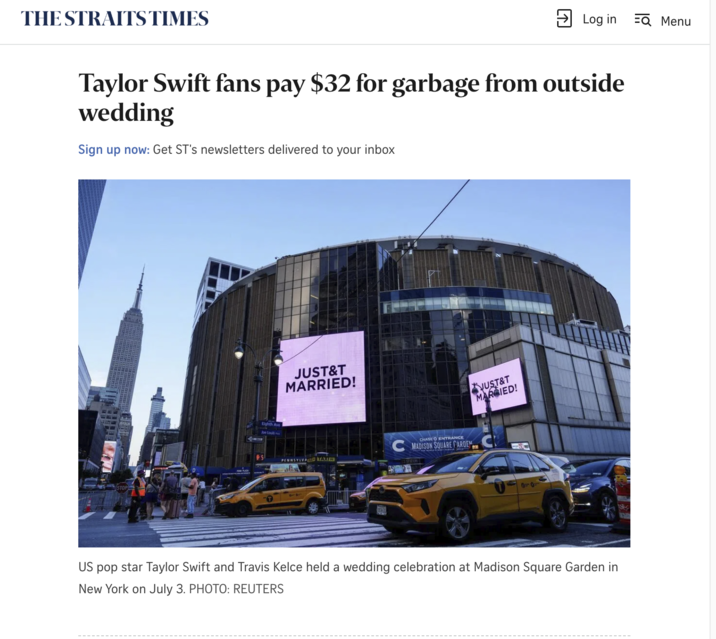 THE STRAITS TIMES ☑ Log in EQ Menu Taylor Swift fans pay $32 for garbage from outside wedding Sign up now: Get ST's newsletters delivered to your inbox Eighth Ave Joe Louis JUST&T MARRIED! PENNSYLVAD TAXI JUST&T MARGIED! CHASE O ENTRANCE CMADISON SQUARE FARDEN C 1010 US pop star Taylor Swift and Travis Kelce held a wedding celebration at Madison Square Garden in New York on July 3. PHOTO: REUTERS