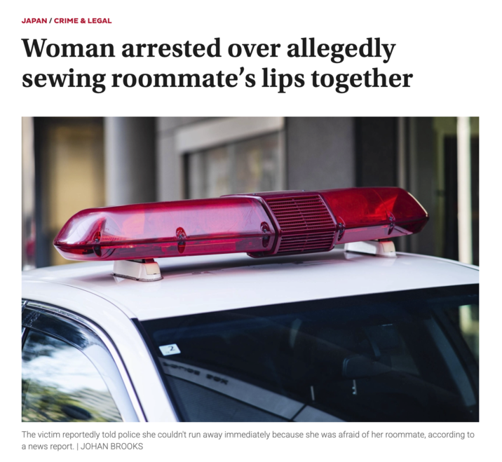 JAPAN / CRIME & LEGAL Woman arrested over allegedly sewing roommate's lips together 2 The victim reportedly told police she couldn't run away immediately because she was afraid of her roommate, according to a news report. | JOHAN BROOKS