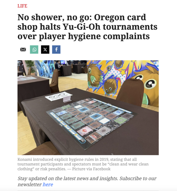 LIFE No shower, no go: Oregon card shop halts Yu-Gi-Oh tournaments over player hygiene complaints Q X f 930 Konami introduced explicit hygiene rules in 2019, stating that all tournament participants and spectators must be "clean and wear clean clothing" or risk penalties. — Picture via Facebook Stay updated on the latest news and insights. Subscribe to our newsletter here
