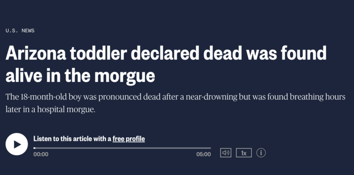 U.S. NEWS Arizona toddler declared dead was found alive in the morgue The 18-month-old boy was pronounced dead after a near-drowning but was found breathing hours later in a hospital morgue. Listen to this article with a free profile 00:00 05:00 ) 1x