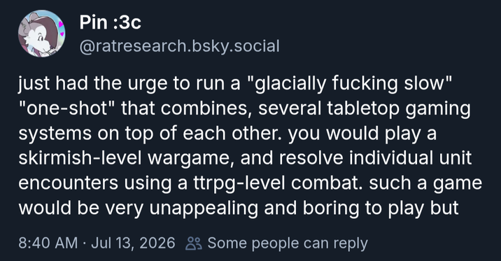 Pin :3c @ratresearch.bsky.social just had the urge to run a "glacially f------ slow" "one-shot" that combines, several tabletop gaming systems on top of each other. you would play a skirmish-level wargame, and resolve individual unit encounters using a ttrpg-level combat. such a game would be very unappealing and boring to play but 8:40 AM Jul 13, 2026 Some people can reply .