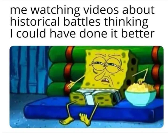 me watching videos about historical battles thinking I could have done it better