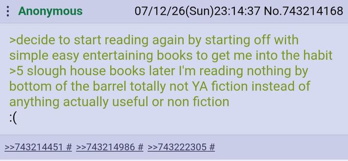 Anonymous 07/12/26(Sun) 23:14:37 No.743214168 >decide to start reading again by starting off with simple easy entertaining books to get me into the habit >5 slough house books later I'm reading nothing by bottom of the barrel totally not YA fiction instead of anything actually useful or non fiction :( >>743214451 # >>743214986 # >>743222305 #