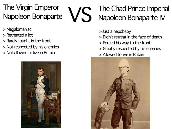 The Virgin Emperor The Chad Prince Imperial Napoleon Bonaparte VS Napoleon Bonaparte IV > Megalomaniac > Retreated a lot > Rarely fought in the front > Not respected by his enemies > Not allowed to live in Britain >Just a nepobaby > Didn't retreat in the face of death > Forced his way to the front > Greatly respected by his enemies > Allowed to live in Britain
