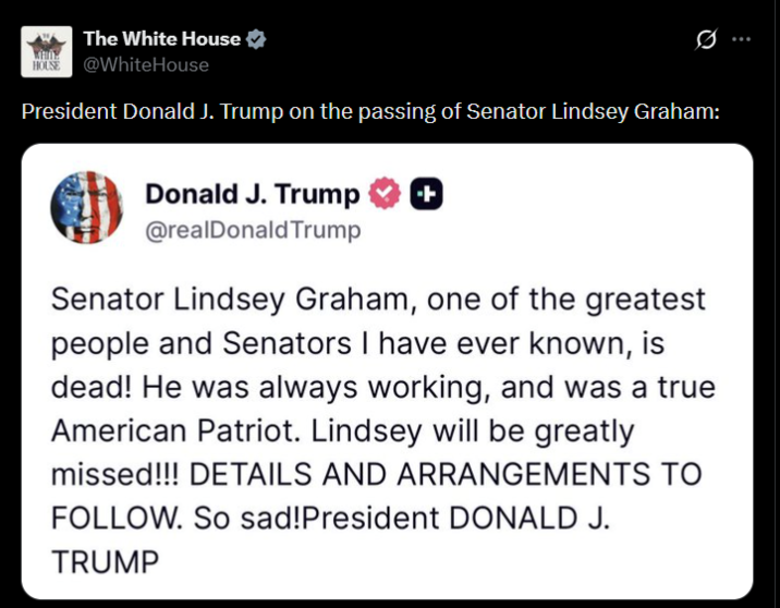 The White House HOUSE @WhiteHouse Ø President Donald J. Trump on the passing of Senator Lindsey Graham: Donald J. Trump ++ @realDonaldTrump Senator Lindsey Graham, one of the greatest people and Senators I have ever known, is dead! He was always working, and was a true American Patriot. Lindsey will be greatly missed!!! DETAILS AND ARRANGEMENTS TO FOLLOW. So sad! President DONALD J. TRUMP