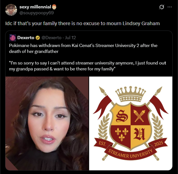 sexy millennial @soupypoopу69 Idc if that's your family there is no excuse to mourn Lindsey Graham Dexerto @Dexerto - Jul 12 Pokimane has withdrawn from Kai Cenat's Streamer University 2 after the death of her grandfather "I'm so sorry to say I can't attend streamer university anymore, I just found out my grandpa passed & want to be there for my family" EST. STREAMER UNIVERSITY 2025