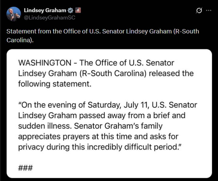 Lindsey Graham @LindseyGrahamSC Statement from the Office of U.S. Senator Lindsey Graham (R-South Carolina). WASHINGTON - The Office of U.S. Senator Lindsey Graham (R-South Carolina) released the following statement. "On the evening of Saturday, July 11, U.S. Senator Lindsey Graham passed away from a brief and sudden illness. Senator Graham's family appreciates prayers at this time and asks for privacy during this incredibly difficult period." ###