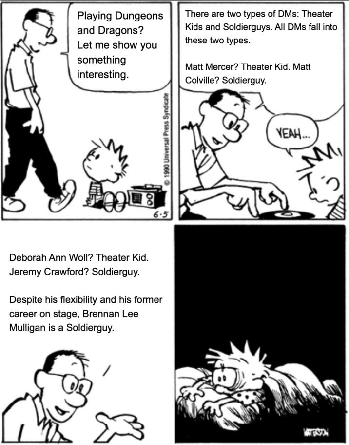 Playing Dungeons and Dragons? Let me show you something interesting. There are two types of DMs: Theater Kids and Soldierguys. All DMs fall into these two types. Matt Mercer? Theater Kid. Matt Colville? Soldierguy. 週 6.5 Deborah Ann Woll? Theater Kid. Jeremy Crawford? Soldierguy. Despite his flexibility and his former career on stage, Brennan Lee Mulligan is a Soldierguy. 1990 Universal Press Syndicate YEAH... 'My
