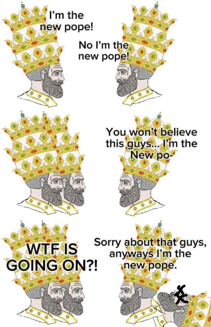 I'm the new pope! No I'm the new pope! You won't believe this guys... I'm the New po- W-- IS GOING ON?! Sorry about that guys, anyways I'm the new pope.