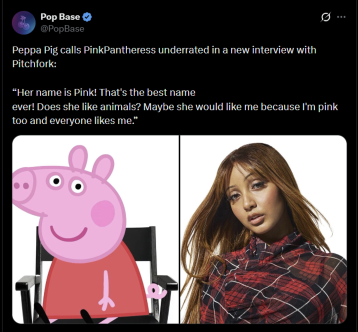 Pop Base @PopBase Peppa Pig calls PinkPantheress underrated in a new interview with Pitchfork: "Her name is Pink! That's the best name 0 ever! Does she like animals? Maybe she would like me because I'm pink too and everyone likes me."