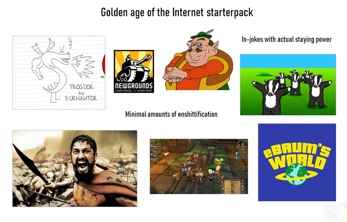 Jyy Golden age of the Internet starterpack In-jokes with actual staying power TROG DOR the BURNINATOR Joo NEWGROUNDS EVERYTHING, BY EVERYONE. Minimal amounts of enshittification PALS FOR LIFE BAUM'S WORLD OLD MAN YELLS AT CLOUD