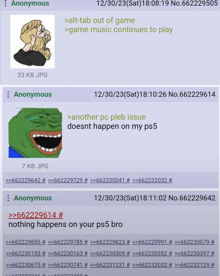 : Anonymous 12/30/23(Sat) 18:08:19 No.662229505 >alt-tab out of game >game music continues to play 33 KB JPG : Anonymous 12/30/23(Sat) 18:10:26 No.662229614 >another pc pleb issue doesnt happen on my ps5 7 KB JPG >>662229642 # >>662229729 # >>662230041 # >>662232032 # : Anonymous >>662229614 # 12/30/23(Sat) 18:11:02 No.662229642 nothing happens on your ps5 bro >>662229695 # >>662229785 # >>662229823 # >>662229991 # >>662230079 # >>662230153 # >>662230163 # >>662230309 # >>662230352 # >>662230397 # >>662230675 # >>662230741 # >>662231231 # >>662232032 # >>662232129 # 5663022216 #222150 #