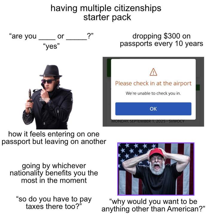having multiple citizenships starter pack "are you or ?" "yes" dropping $300 on passports every 10 years alamy A Please check in at the airport We're unable to check you in. how it feels entering on one passport but leaving on another going by whichever nationality benefits you the most in the moment "so do you have to pay taxes there too?" OK MONDAY, SEPTEMBER 1, 2025 SVWOCY "why would you want to be anything other than American?"