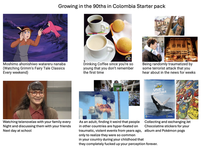 Growing in the 90ths in Colombia Starter pack Moshimo ahonishiwo watareru nanaba (Watching Grimm's Fairy Tale Classics Every weekend) Colombia Gusta Drinking Coffee since you're so young that you don't remember the first time Being randomly traumatized by some terrorist attack that you hear about in the news for weeks CHARLIE HEBDO TOUT EST FAR ÁLBUM det VIVE LA AVENTURA COLOMBIA TAZ Watching telenovelas with your family every Night and discussing them with your friends Next day at school As an adult, finding it weird that people in other countries are hyper-fixated on traumatic, violent events from years ago, only to realize they were so common NATIONAL GEOGRAPHIC Collecting and exchanging Jet Chocolatine stickers for your album and Pokémon pogs in your country during your childhood that they completely f----- up your perception forever. MAY