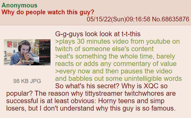 Anonymous Why do people watch this guy? 05/15/22(Sun)09:16:58 No.68635876 G-g-guys look look at t-t-this >plays 30 minutes video from youtube on twitch of someone else's content >eat's something the whole time, barely reacts or adds any commentary of value >every now and then pauses the video and babbles out some unintelligible words So what's his secret? Why is XQC so popular? The reason why tittystreamer twitchwhores are successful is at least obvious: Horny teens and simp losers, but I don't understand why this guy is so famous. 98 KB JPG