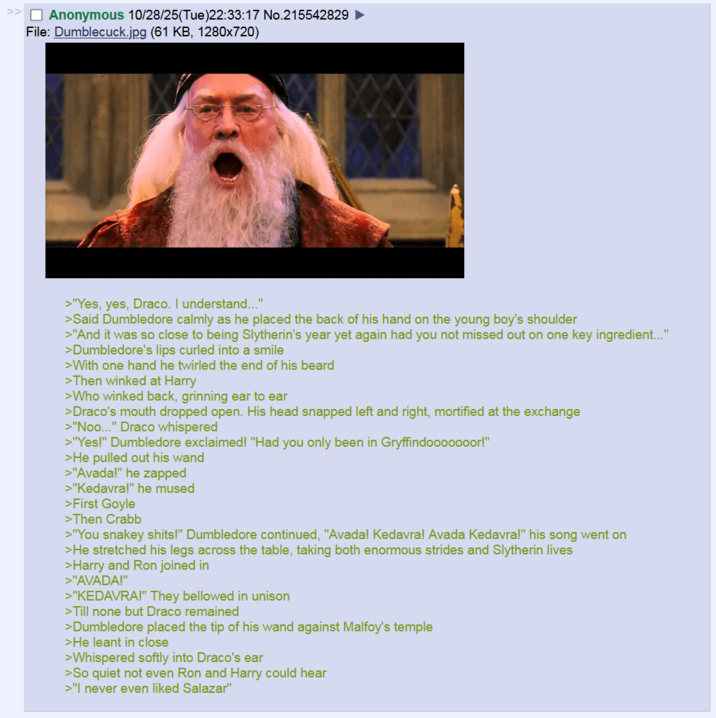 ☐ Anonymous 10/28/25(Tue)22:33:17 No.215542829 File: Dumblecuck.jpg (61 KB, 1280×720) >"Yes, yes, Draco. I understand..." >Said Dumbledore calmly as he placed the back of his hand on the young boy's shoulder >"And it was so close to being Slytherin's year yet again had you not missed out on one key ingredient..." >Dumbledore's lips curled into a smile >With one hand he twirled the end of his beard >Then winked at Harry >Who winked back, grinning ear to ear >Draco's mouth dropped open. His head snapped left and right, mortified at the exchange >"Noo..." Draco whispered >"Yes!" Dumbledore exclaimed! "Had you only been in Gryffindooooooor!" >He pulled out his wand >"Avada!" he zapped >"Kedavra!" he mused >First Goyle >Then Crabb >"You snakey s----!" Dumbledore continued, "Avada! Kedavra! Avada Kedavra!" his song went on >He stretched his legs across the table, taking both enormous strides and Slytherin lives >Harry and Ron joined in >"AVADA!" >"KEDAVRA!" They bellowed in unison >Till none but Draco remained >Dumbledore placed the tip of his wand against Malfoy's temple >He leant in close >Whispered softly into Draco's ear >So quiet not even Ron and Harry could hear >"I never even liked Salazar"