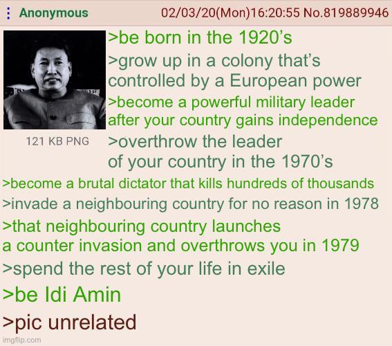 Anonymous 02/03/20(Mon) 16:20:55 No.819889946 >be born in the 1920's >grow up in a colony that's controlled by a European power >become a powerful military leader after your country gains independence 121 KB PNG > overthrow the leader of your country in the 1970's >become a brutal dictator that kills hundreds of thousands >invade a neighbouring country for no reason in 1978 >that neighbouring country launches a counter invasion and overthrows you in 1979 >spend the rest of your life in exile >be Idi Amin >pic unrelated imgflip.com