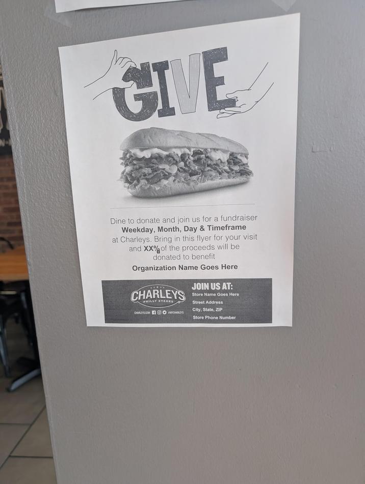 No GIVE Dine to donate and join us for a fundraiser Weekday, Month, Day & Timeframe at Charleys. Bring in this flyer for your visit and XX% of the proceeds will be donated to benefit Organization Name Goes Here CHARLEYS PHILLY STEAKS CHARLEYS.COM OMYCHARLEYS JOIN US AT: Store Name Goes Here Street Address City, State, ZIP Store Phone Number