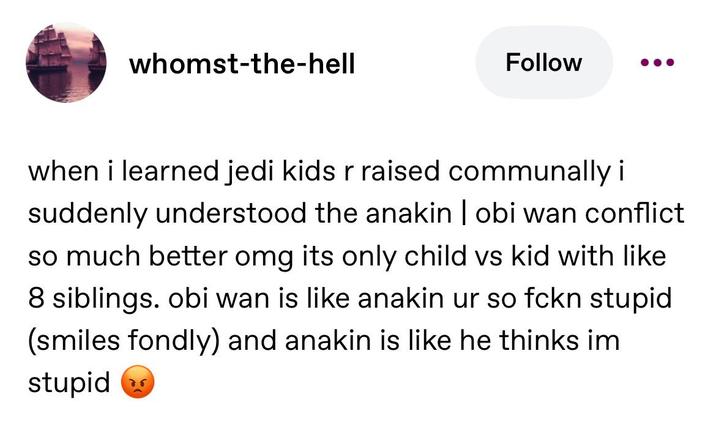whomst-the-hell Follow when i learned jedi kids r raised communally i suddenly understood the anakin | obi wan conflict so much better omg its only child vs kid with like 8 siblings. obi wan is like anakin ur so fckn stupid (smiles fondly) and anakin is like he thinks im stupid