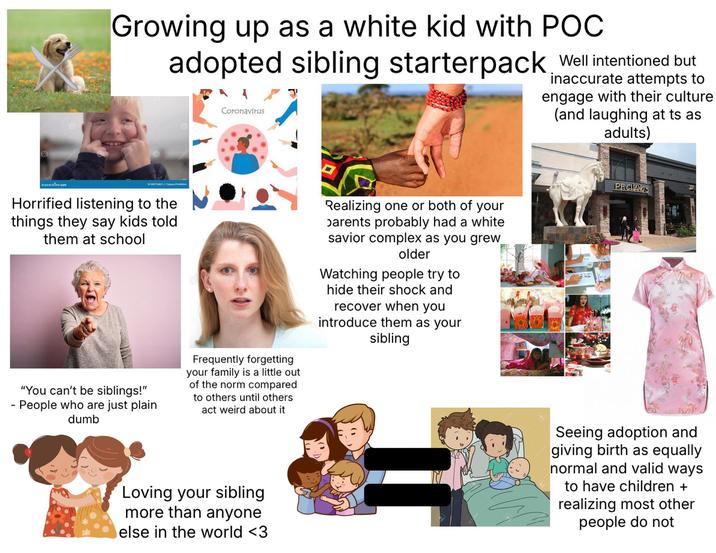 dreamstime.com Growing up as a white kid with POC adopted sibling starterpack Well intentioned but Coronavirus inaccurate attempts to engage with their culture (and laughing at ts as adults) 200734821 Tatyana Prokhina Horrified listening to the things they say kids told them at school "You can't be siblings!" People who are just plain dumb Frequently forgetting your family is a little out of the norm compared to others until others act weird about it Loving your sibling more than anyone else in the world <3 Realizing one or both of your parents probably had a white savior complex as you grew older Watching people try to hide their shock and recover when you introduce them as your sibling PF CHANG'S Seeing adoption and giving birth as equally normal and valid ways. to have children + realizing most other people do not