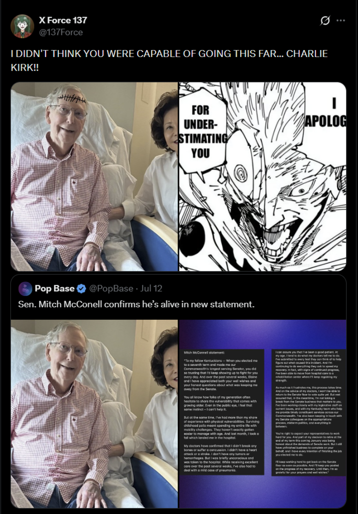 X Force 137 @137Force I DIDN'T THINK YOU WERE CAPABLE OF GOING THIS FAR... CHARLIE KIRK!! FOR UNDER- STIMATING YOU Pop Base @PopBase - Jul 12 Sen. Mitch McConell confirms he's alive in new statement. APOLOG Mitch McConnell statement: "To my fellow Kentuckians-When you elected me to a seventh term and made me our Commonwealth's longest serving Senator, you did so trusting that I'd keep showing up to fight for you every day. And over the past several weeks, Blaine and I have appreciated both your well wishes and your honest questions about what was keeping me away from the Senate You all know how folks of my generation often hesitate to share the vulnerability that comes with growing older. Even in the public eye, I feel that same instinct-I can't help it. But at the same time, I've had more than my share of experience with physical vulnerabilities. Surviving childhood polo meant spending my entire life with mobility challenges. They haven't exactly gotten easier to manage with age. And last month, I took a fall which landed me in the hospital My doctors have confirmed that I didn't break any bones or suffer a concussion. I didn't have a heart attack or a stroke. I don't have any tumors or hemorrhages. But I was briefly unconscious and was taken to the hospital. While receiving excellent care over the past several weeks, I've also had to deal with a mild case of pneumonia. I can assure you that I've been a good patient. At my age. I tend to do what my doctors tell me to do. I've submitted to every test they can think of to help figure out what caused this incident. And I'm continuing to do everything they cak to speed my recovery. In fact, with signs of continued progress, I've been able to move from hospital care to a rehabilitation center where I keep regaining my strength As much as it frustrates me, this process takes time And on the advice of my doctors, I won't be able to return to t the Senate floor to vote quite yet. But rest assured that, in the meantime, I'm not taking a break from the Senate business that matters to you. I've been working closely with my legislative staff on current issues, and with my Kentucky team who help me provide timely constituent services across our Commonwealth. we also been keeping in touch with my Sancte colleagues on the appropriations process, midterm politics, and everything in You're right to expect your representatives to work hard for you. And part of my decision to retire of the end of my term this coming January was being honest about the demands of Senate work. But I still have unfinished business to complete on your behalf, and I have every intention of finishing the job you elected me to do. keep working hard to get back on the Senate floor as soon as possible. And I'll keep you posted on the progress of my recovery. Until then, I'm grateful for your prayers and well wishes