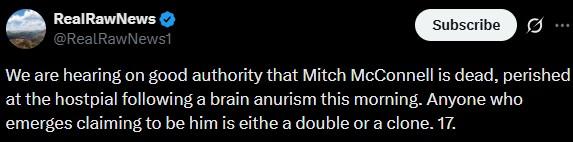 RealRawNews @RealRawNews1 Subscribe ... We are hearing on good authority that Mitch McConnell is dead, perished at the hostpial following a brain anurism this morning. Anyone who emerges claiming to be him is eithe a double or a clone. 17.