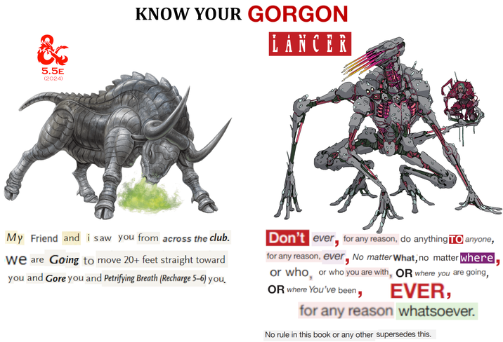 & 5.5E (2024) KNOW YOUR GORGON LANCER O My Friend and i saw you from across the club. We are Going to move 20+ feet straight toward you and Gore you and Petrifying Breath (Recharge 5-6) you. Don't ever for any reason, do anything To anyone, for any reason, ever, No matter What, no matter where, or who, or who you are with, OR where you are going, OR where You've been EVER, for any reason whatsoever. No rule in this book or any other supersedes this.